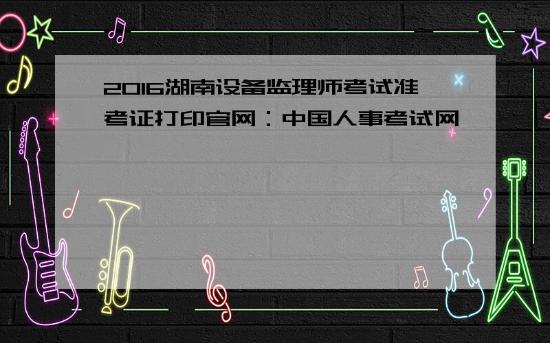 2016湖南设备监理师考试准考证打印官网：中国人事考试网