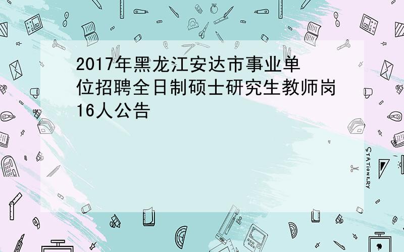 2017年黑龙江安达市事业单位招聘全日制硕士研究生教师岗16人公告
