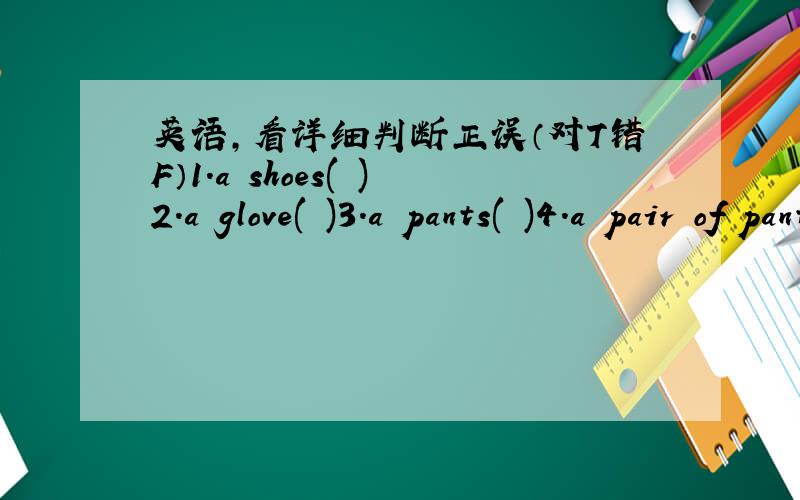英语,看详细判断正误（对T错F）1.a shoes( )2.a glove( )3.a pants( )4.a pair of pants( )5.two pairs of glasses( )6.A:What are there?B:They're sock.( )7.A:Can I help you?B:Yes,please,I want pair of botts,please.