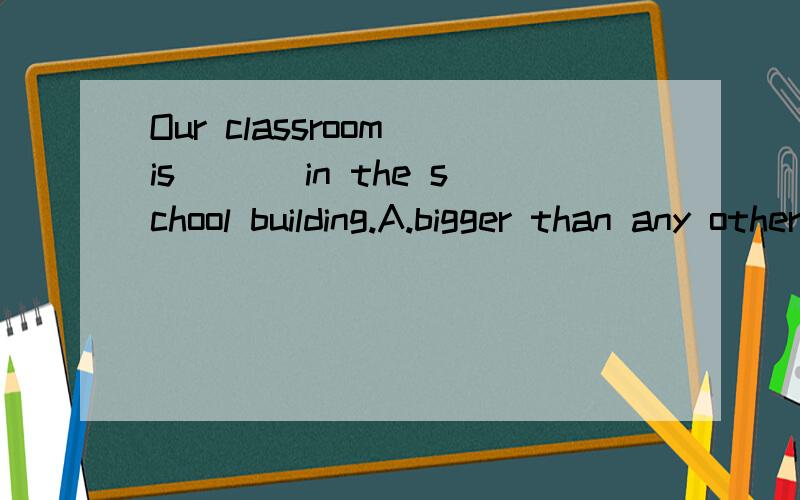 Our classroom is ___in the school building.A.bigger than any other one B.bigger than allC.the biggest of all the others D.the biggest of any one 最好答案一一讲解