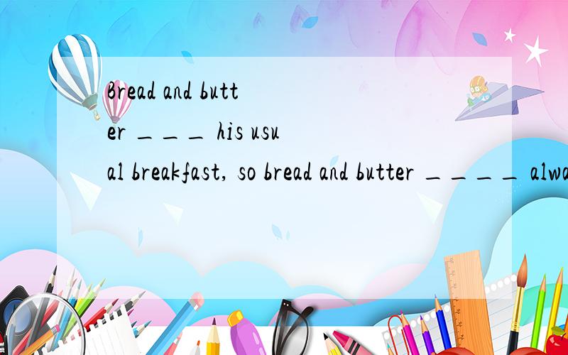 Bread and butter ___ his usual breakfast, so bread and butter ____ always stored in his fridge.A. is,  is  B. are, are  C. are, is  D. is, arewhich one? why?