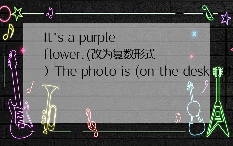 It's a purple flower.(改为复数形式）The photo is (on the desk.)对划线部分提问.This is your key.改为一般疑问句并作肯定回答,（I） like peaches.对划线部分提问