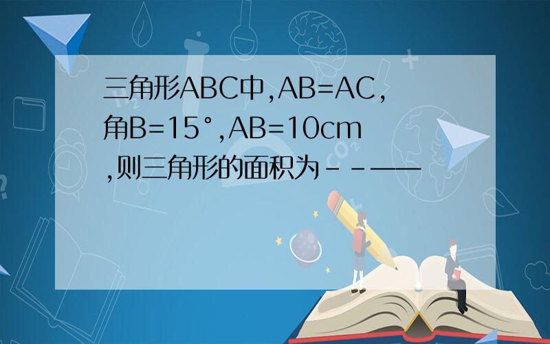 三角形ABC中,AB=AC,角B=15°,AB=10cm,则三角形的面积为--——