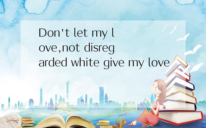 Don't let my love,not disregarded white give my love