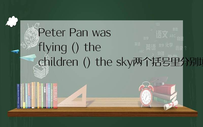 Peter Pan was flying () the children () the sky两个括号里分别填什么
