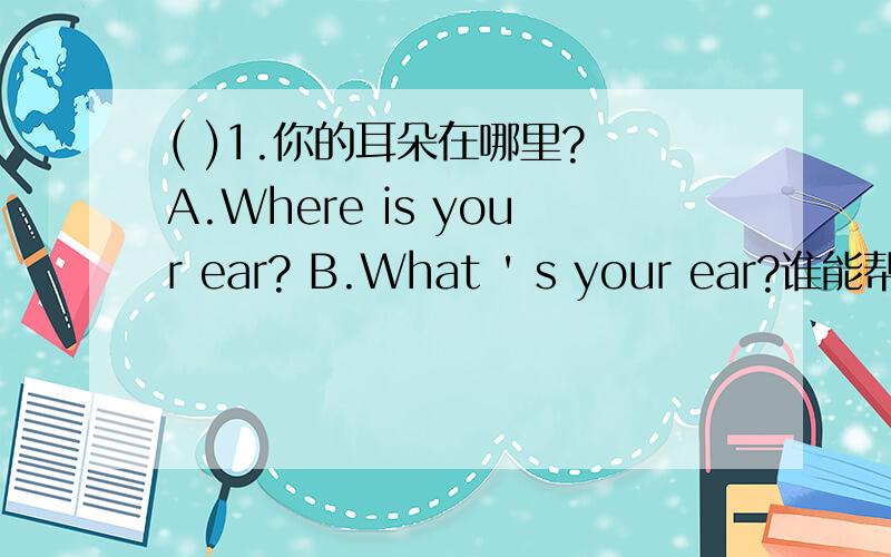 ( )1.你的耳朵在哪里? A.Where is your ear? B.What ' s your ear?谁能帮我做一下呀!