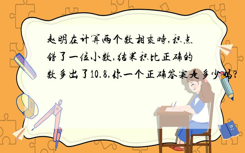 赵明在计算两个数相乘时,积点错了一位小数,结果积比正确的数多出了10.8,你一个正确答案是多少吗?