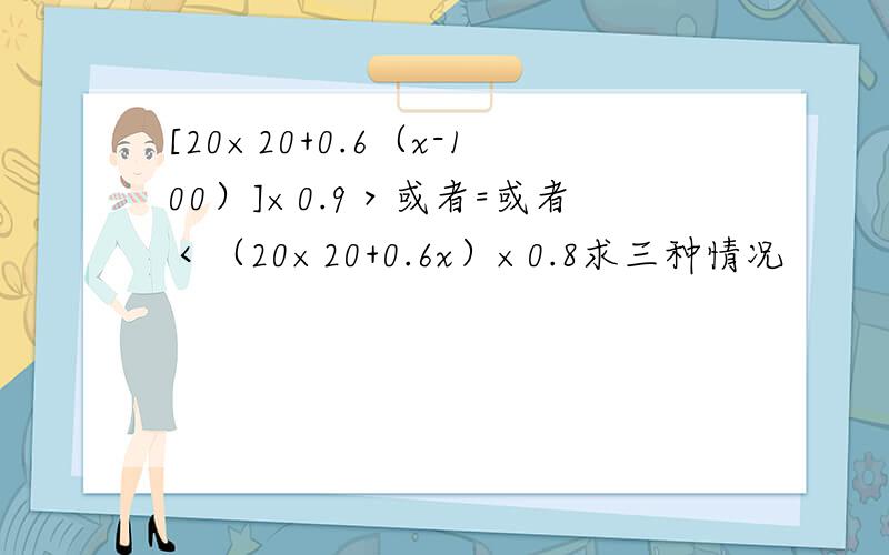 [20×20+0.6（x-100）]×0.9＞或者=或者＜（20×20+0.6x）×0.8求三种情况