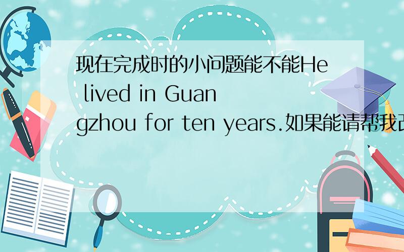 现在完成时的小问题能不能He lived in Guangzhou for ten years.如果能请帮我改写成现在完成时