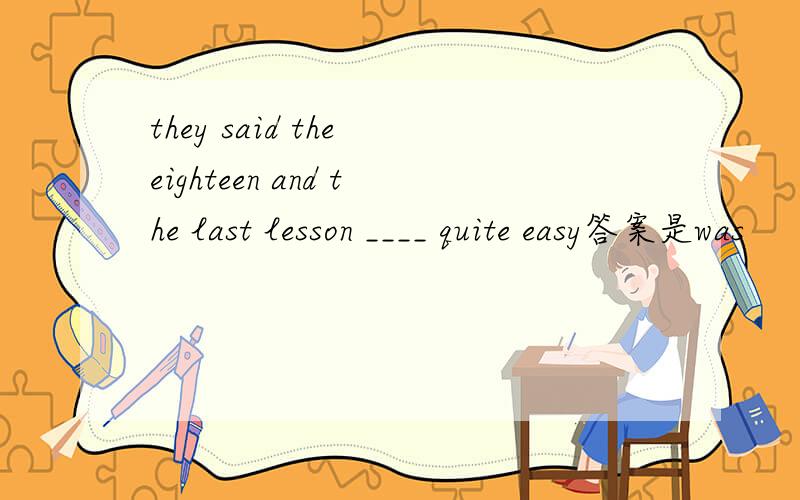 they said the eighteen and the last lesson ____ quite easy答案是was