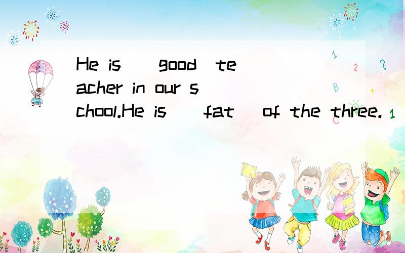 He is_(good)teacher in our school.He is_(fat )of the three.