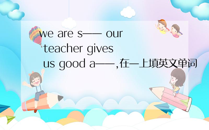 we are s—— our teacher gives us good a——,在—上填英文单词