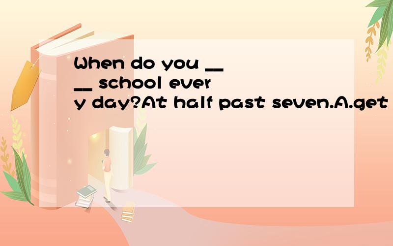When do you ____ school every day?At half past seven.A.get to B.arrive C.reach at D.get