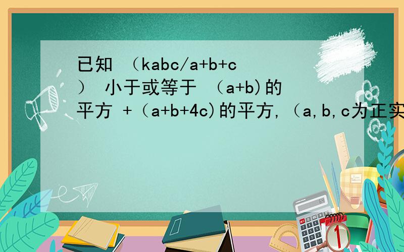 已知 （kabc/a+b+c） 小于或等于 （a+b)的平方 +（a+b+4c)的平方,（a,b,c为正实数）,求K的最大值.