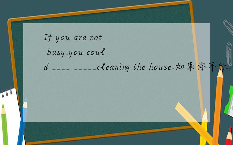 If you are not busy.you could ____ _____cleaning the house.如果你不忙,你可以帮助打扫一下房间.