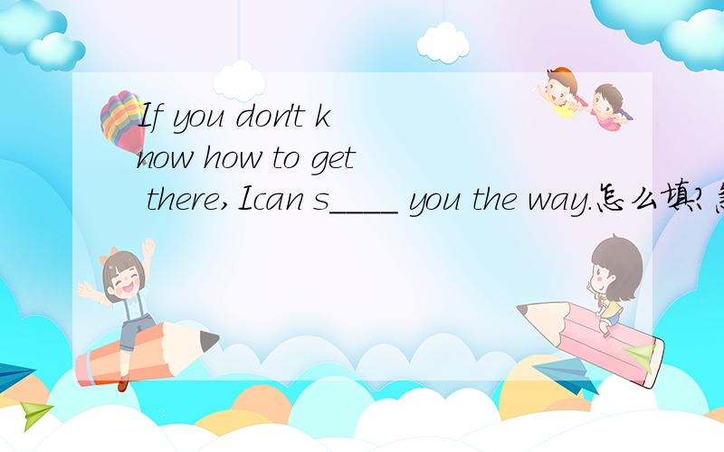 If you don't know how to get there,Ican s____ you the way.怎么填?急用!