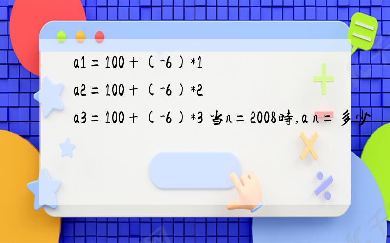 a1=100+(-6)*1 a2=100+(-6)*2 a3=100+(-6)*3 当n=2008时,a n=多少