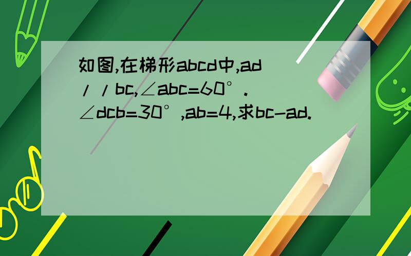 如图,在梯形abcd中,ad//bc,∠abc=60°.∠dcb=30°,ab=4,求bc-ad.