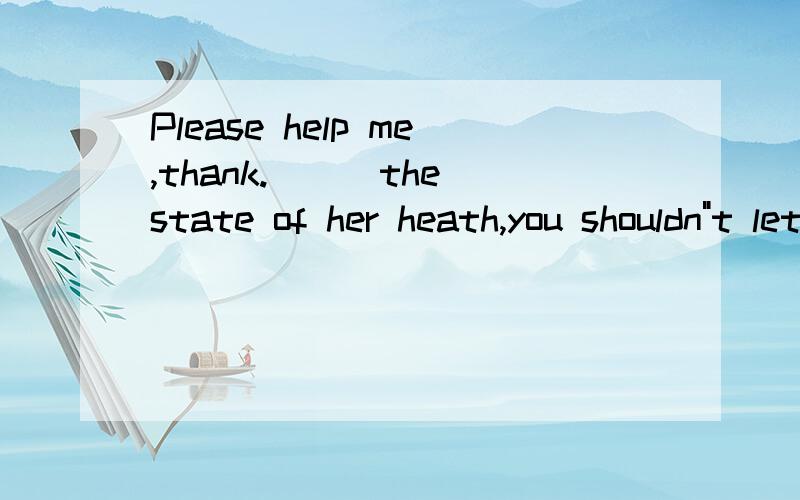 Please help me,thank.___the state of her heath,you shouldn