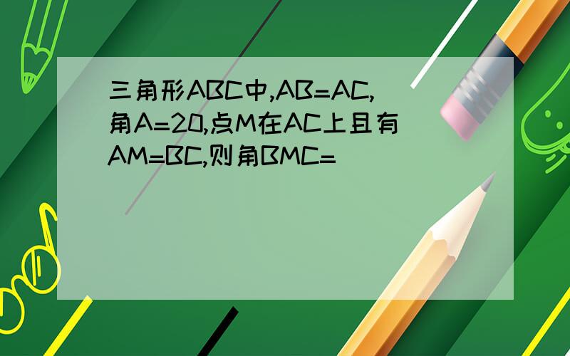 三角形ABC中,AB=AC,角A=20,点M在AC上且有AM=BC,则角BMC=