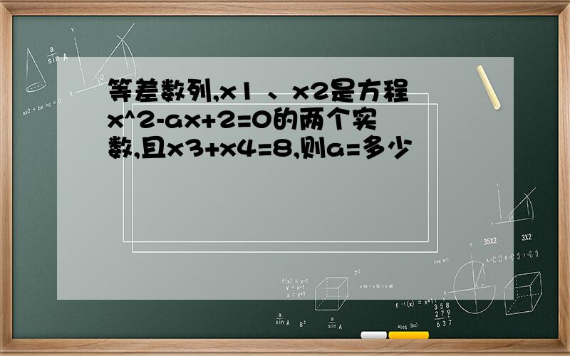 等差数列,x1 、x2是方程x^2-ax+2=0的两个实数,且x3+x4=8,则a=多少