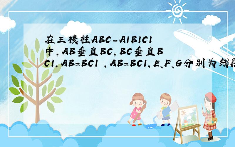 在三棱柱ABC-A1B1C1中,AB垂直BC,BC垂直BC1,AB=BC1 ,AB=BC1,E、F、G分别为线段AC1、A1C1、BB1的中点求证：（1）平面ABC垂直ABC1（2）EF平行平面BCC1B1(3)GF垂直平面AB1C1貌似是10江苏无锡的题