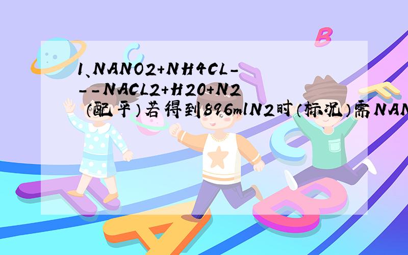 1、NANO2+NH4CL---NACL2+H20+N2 （配平）若得到896mlN2时（标况）需NANO2多少克?反应中转移电子物理量多少摩尔?2、KCL03+P---P2O5+KCL （配平）氧化剂与还原剂物理量比为多少?反应中小号6mol磷石,转移电