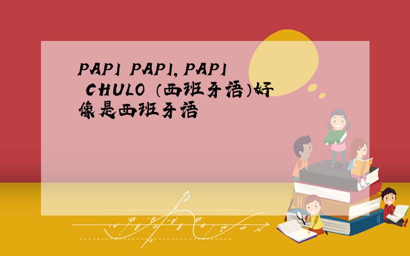 PAPI PAPI,PAPI CHULO （西班牙语）好像是西班牙语