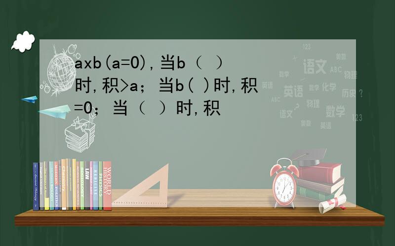 axb(a=0),当b（ ）时,积>a；当b( )时,积=0；当（ ）时,积