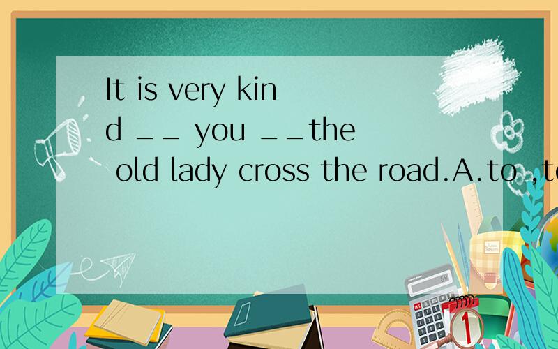 It is very kind __ you __the old lady cross the road.A.to ,to help B.of ,to help C.for,helping D.of ,helping Henry __ be at home because he phoned me from the farm just now.A.mustn't B.isn't able to C.may not D.can'tWe admired him for the way __- he