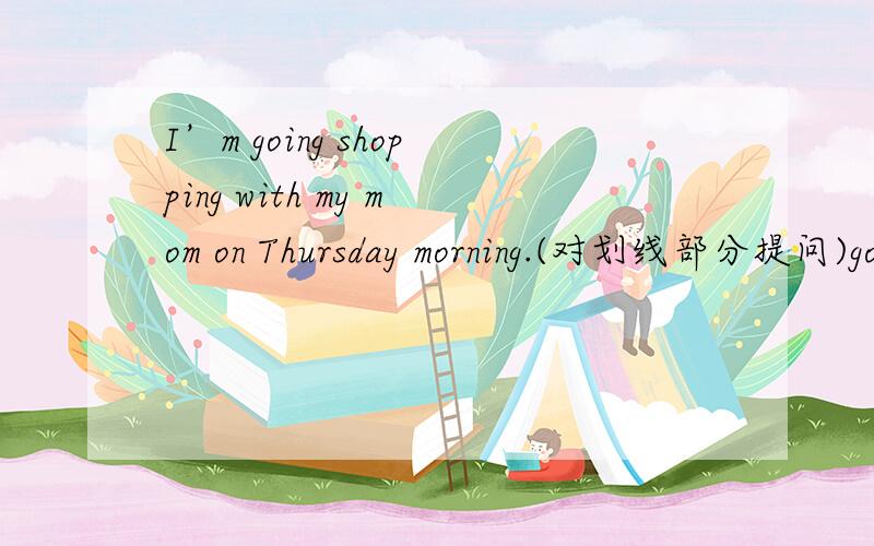 I’m going shopping with my mom on Thursday morning.(对划线部分提问)going shoppingyou to mom this Thursday morning?