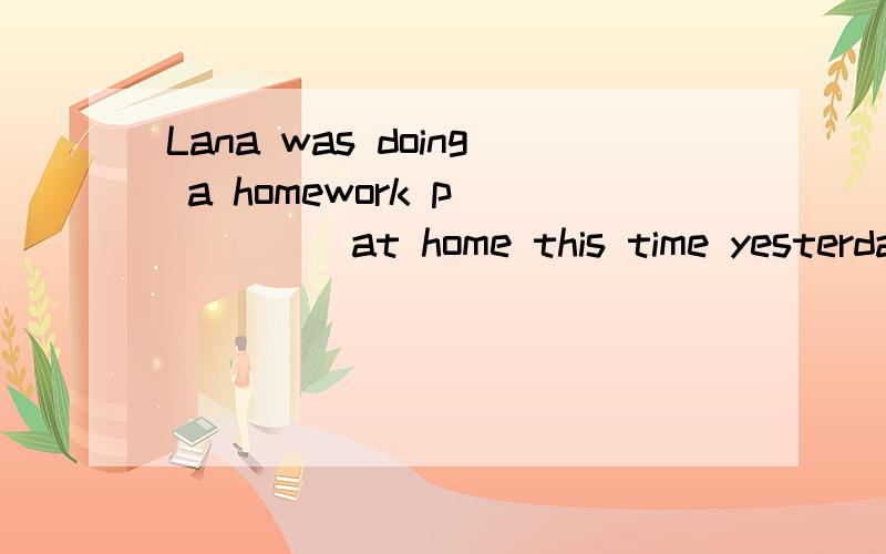 Lana was doing a homework p_____ at home this time yesterday.(注意:句中有一个a)