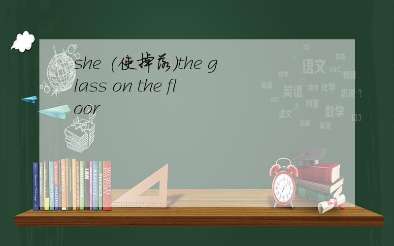 she (使掉落)the glass on the floor