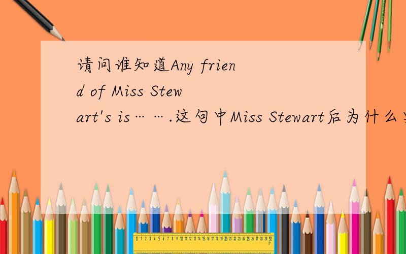 请问谁知道Any friend of Miss Stewart's is…….这句中Miss Stewart后为什么要加's?走遍美国第二课第二幕里的句子.谁会麻烦讲一下,