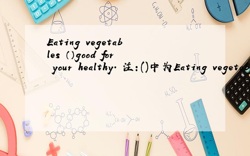 Eating vegetables （）good for your healthy． 注：()中为Eating vegetables （）good for your healthy．注：()中为be动词．