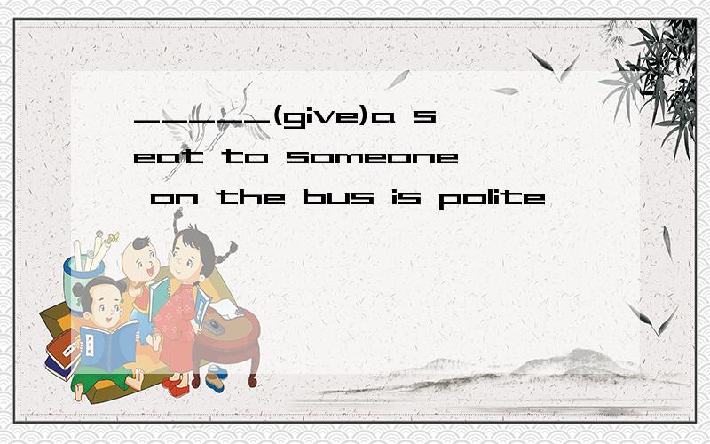_____(give)a seat to someone on the bus is polite