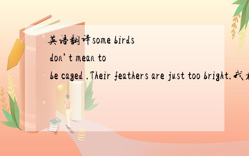 英语翻译some birds don’t mean to be caged .Their feathers are just too bright.我看到有两种版本:到底哪个更准确?有一种鸟是关不住的,因为它们的每一片羽毛都闪着自由的光辉.有的鸟是不会被关住的,因
