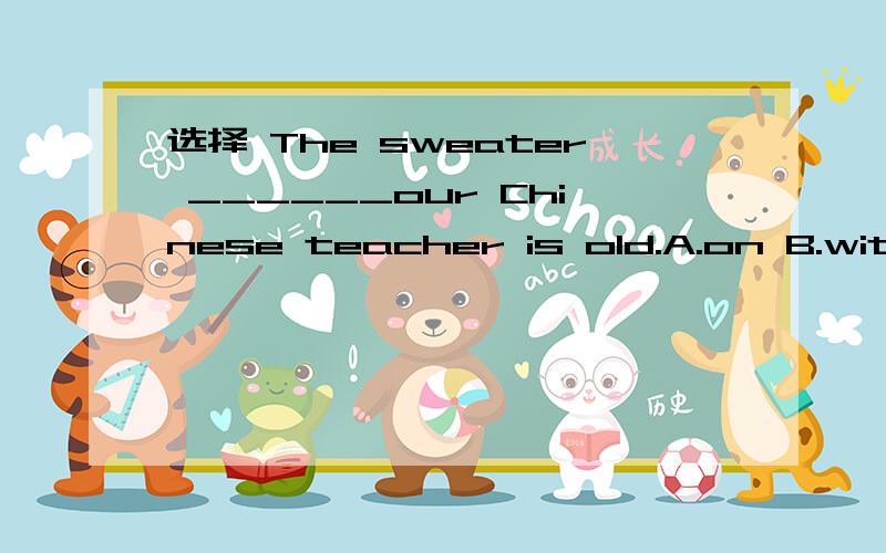 选择 The sweater ______our Chinese teacher is old.A.on B.with c.in d .under