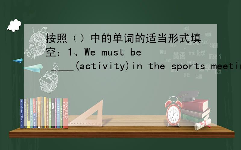按照（）中的单词的适当形式填空：1、We must be ____(activity)in the sports meeting.2、____(many) of the students in the class are boys,only a few are girls.