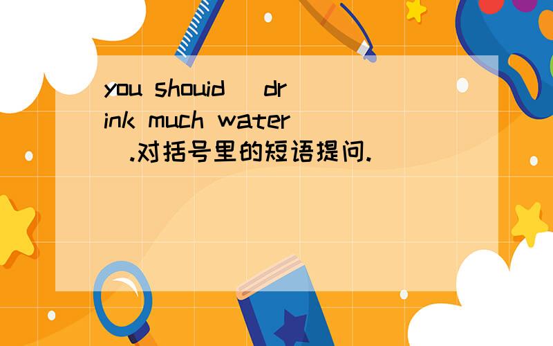 you shouid (drink much water).对括号里的短语提问.