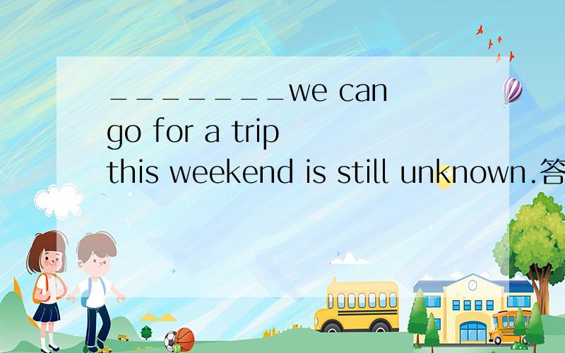 _______we can go for a trip this weekend is still unknown.答案是Where,但为什么不能用whether呢?求详解!
