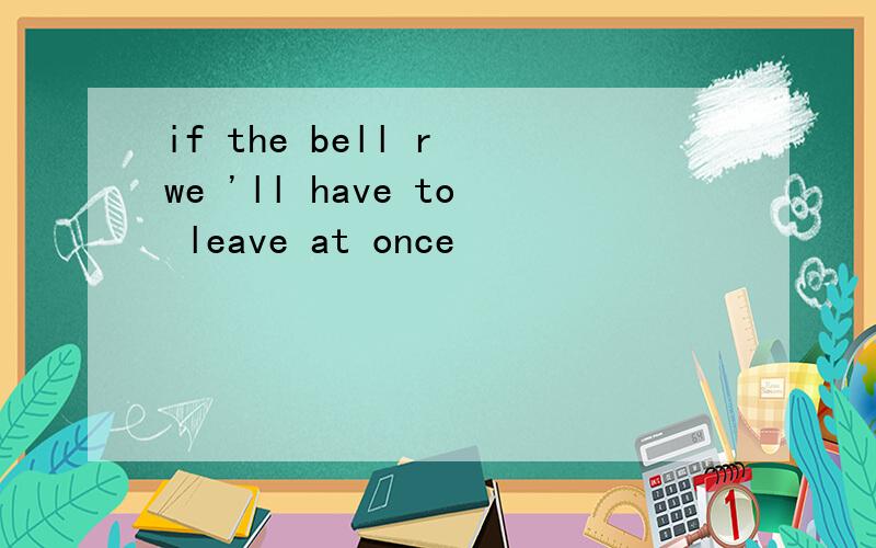 if the bell r we 'll have to leave at once