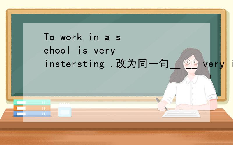 To work in a school is very instersting .改为同一句__ __ very instersting to work in a school