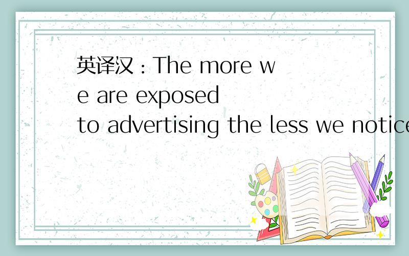 英译汉：The more we are exposed to advertising the less we notice it.