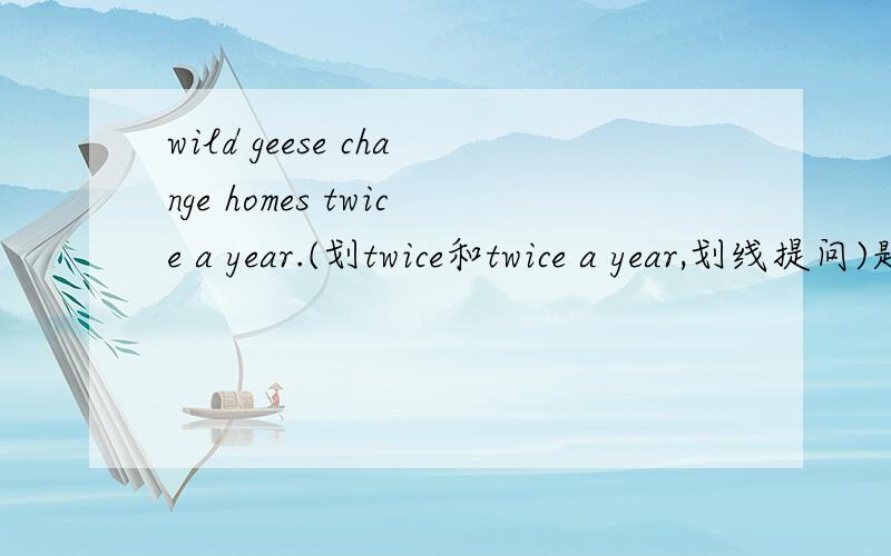 wild geese change homes twice a year.(划twice和twice a year,划线提问)题目看补充（ ）( )（ ）a year（ ）wild geese change homes?（ ）( )（ ）wild geese change homes?