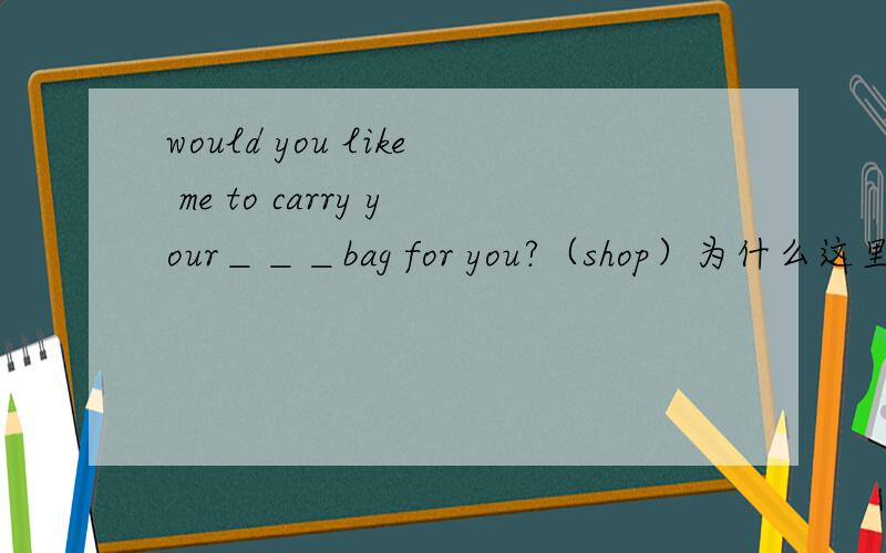 would you like me to carry your＿＿＿bag for you?（shop）为什么这里的动词要加ing