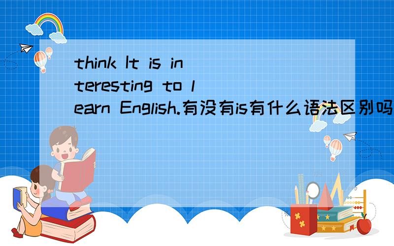 think It is interesting to learn English.有没有is有什么语法区别吗?
