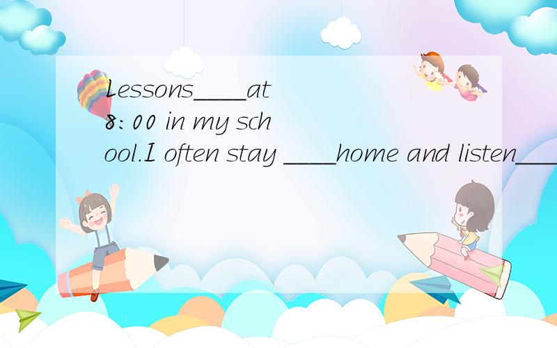 Lessons____at 8：00 in my school.I often stay ____home and listen_____music.