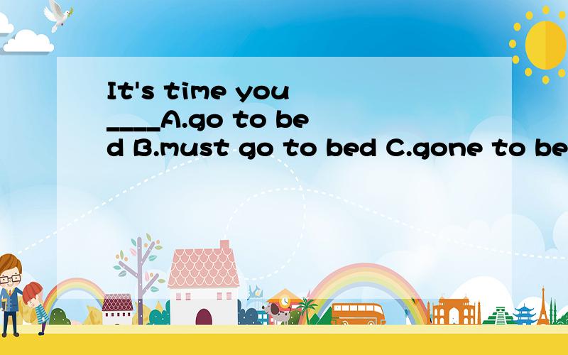 It's time you ____A.go to bed B.must go to bed C.gone to bed D.went to bed