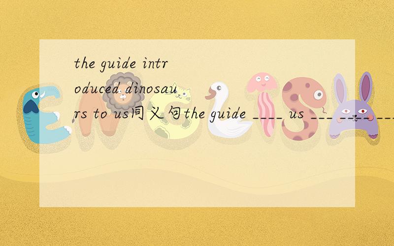 the guide introduced dinosaurs to us同义句the guide ____ us ___ ____ ____dinosaurs快.